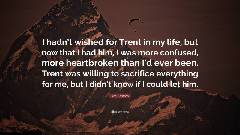 Kim Harrison Quote: “I hadn’t wished for Trent in my life, but now that I had him, I was more confused, more heartbroken than I’d ever been. Trent was willing to sacrifice everything for me, but I didn’t know if I could let him.”