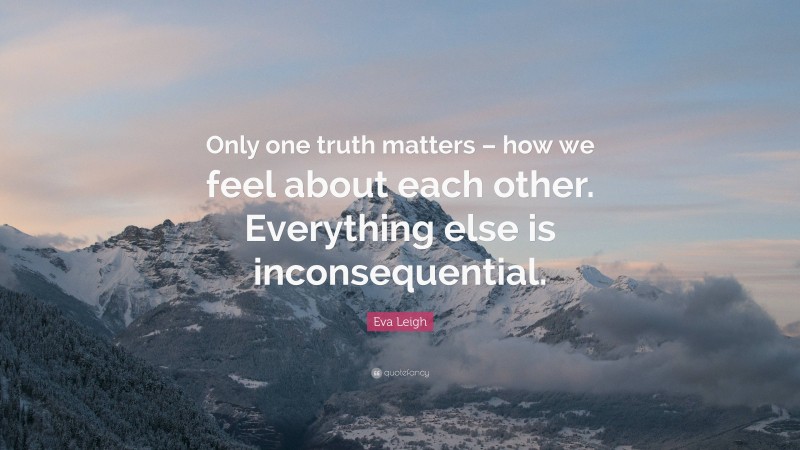 Eva Leigh Quote: “Only one truth matters – how we feel about each other. Everything else is inconsequential.”