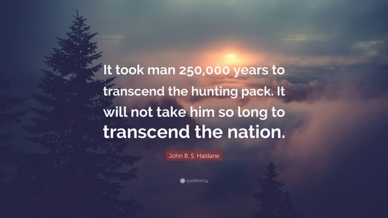 John B. S. Haldane Quote: “It took man 250,000 years to transcend the hunting pack. It will not take him so long to transcend the nation.”