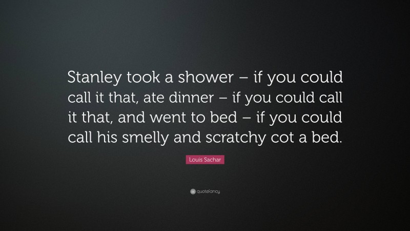 Louis Sachar Quote: “Stanley took a shower – if you could call it that, ate dinner – if you could call it that, and went to bed – if you could call his smelly and scratchy cot a bed.”