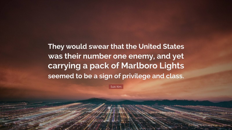 Suki Kim Quote: “They would swear that the United States was their number one enemy, and yet carrying a pack of Marlboro Lights seemed to be a sign of privilege and class.”