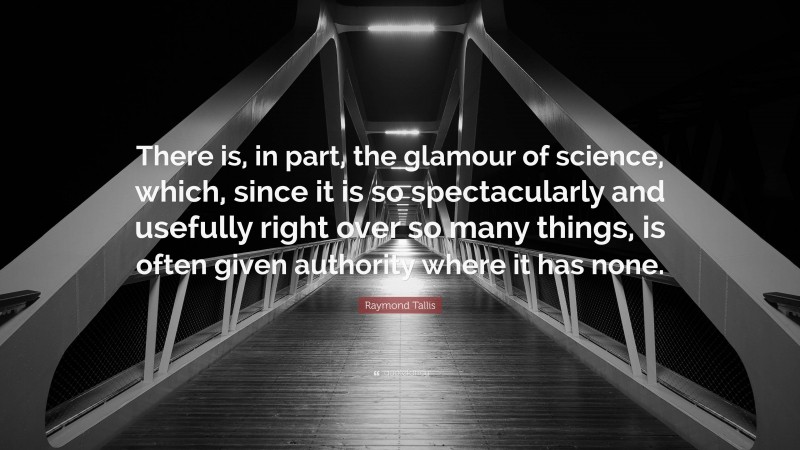 Raymond Tallis Quote: “There is, in part, the glamour of science, which, since it is so spectacularly and usefully right over so many things, is often given authority where it has none.”