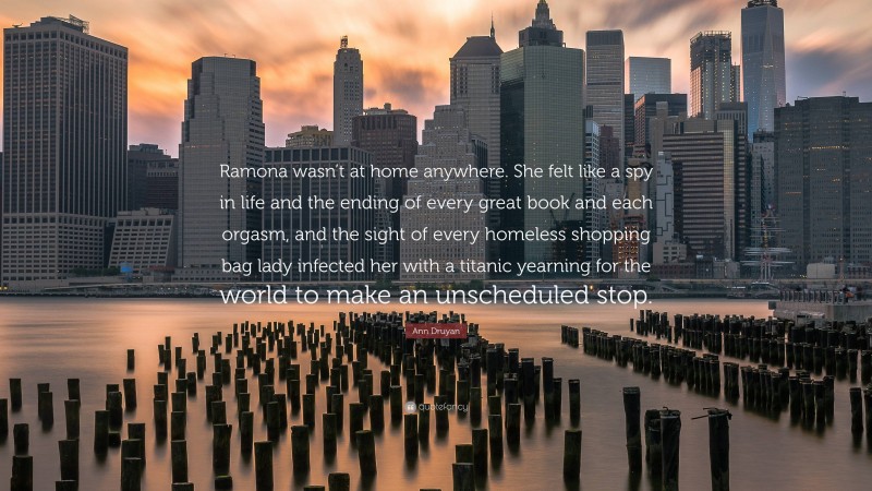 Ann Druyan Quote: “Ramona wasn’t at home anywhere. She felt like a spy in life and the ending of every great book and each orgasm, and the sight of every homeless shopping bag lady infected her with a titanic yearning for the world to make an unscheduled stop.”