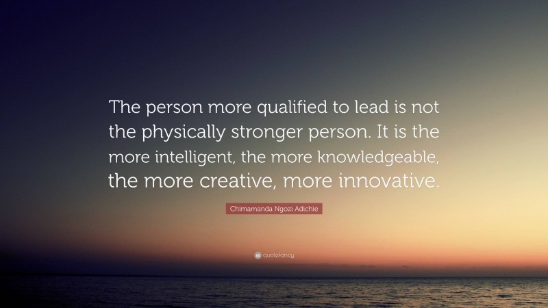 Chimamanda Ngozi Adichie Quote: “The person more qualified to lead is not the physically stronger person. It is the more intelligent, the more knowledgeable, the more creative, more innovative.”