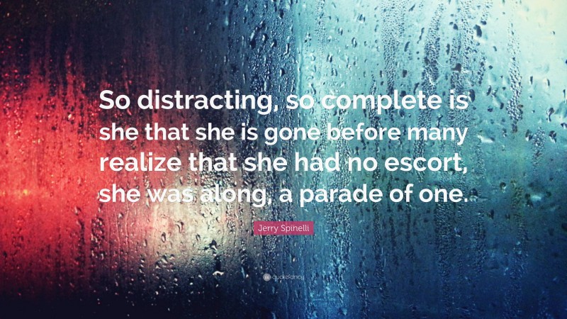 Jerry Spinelli Quote: “So distracting, so complete is she that she is gone before many realize that she had no escort, she was along, a parade of one.”