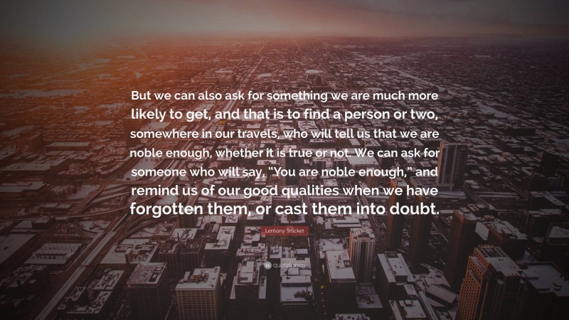 Lemony Snicket Quote: “But we can also ask for something we are much more likely to get, and that is to find a person or two, somewhere in our travels, who will tell us that we are noble enough, whether it is true or not. We can ask for someone who will say, “You are noble enough,” and remind us of our good qualities when we have forgotten them, or cast them into doubt.”