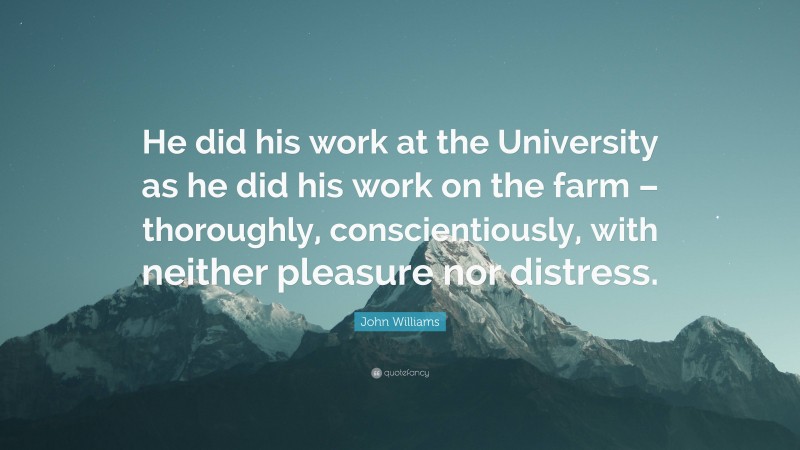 John Williams Quote: “He did his work at the University as he did his work on the farm – thoroughly, conscientiously, with neither pleasure nor distress.”