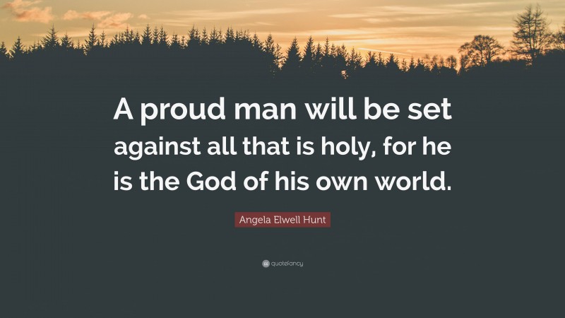 Angela Elwell Hunt Quote: “A proud man will be set against all that is holy, for he is the God of his own world.”