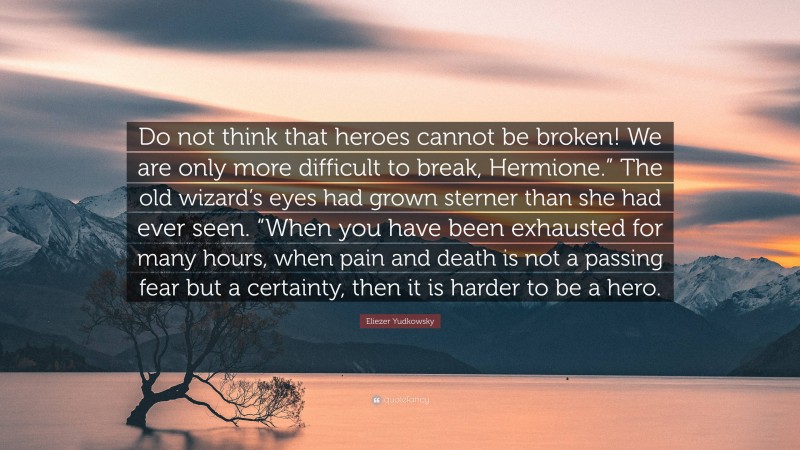 Eliezer Yudkowsky Quote: “Do not think that heroes cannot be broken! We are only more difficult to break, Hermione.” The old wizard’s eyes had grown sterner than she had ever seen. “When you have been exhausted for many hours, when pain and death is not a passing fear but a certainty, then it is harder to be a hero.”