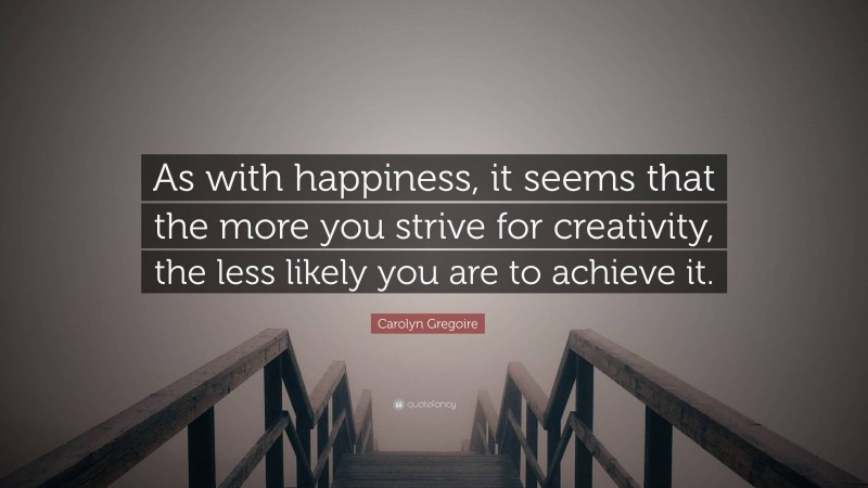 Carolyn Gregoire Quote: “As with happiness, it seems that the more you strive for creativity, the less likely you are to achieve it.”