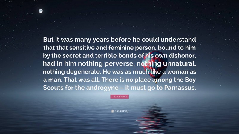 Thomas Wolfe Quote: “But it was many years before he could understand that that sensitive and feminine person, bound to him by the secret and terrible bonds of his own dishonor, had in him nothing perverse, nothing unnatural, nothing degenerate. He was as much like a woman as a man. That was all. There is no place among the Boy Scouts for the androgyne – it must go to Parnassus.”