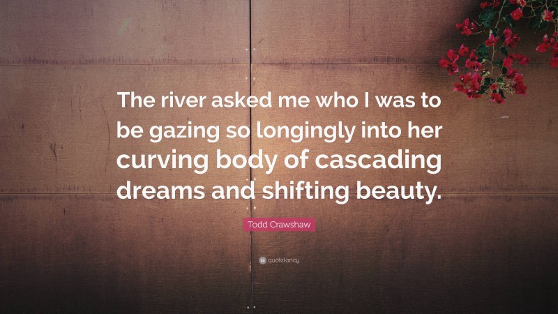 Todd Crawshaw Quote: “The river asked me who I was to be gazing so longingly into her curving body of cascading dreams and shifting beauty.”