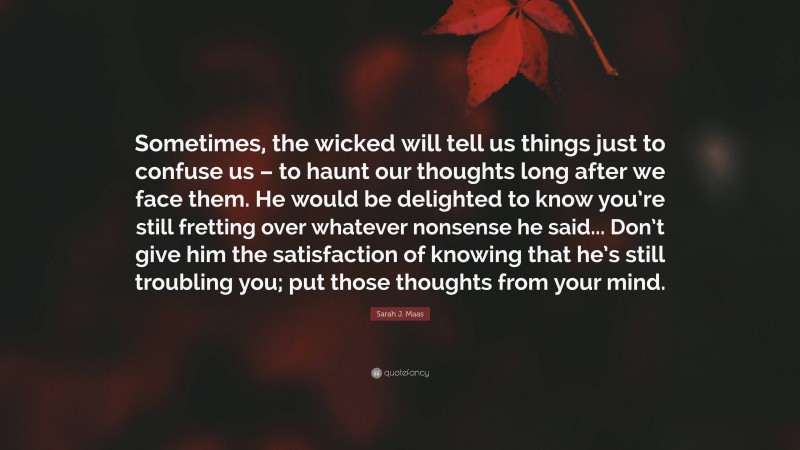 Sarah J. Maas Quote: “Sometimes, the wicked will tell us things just to confuse us – to haunt our thoughts long after we face them. He would be delighted to know you’re still fretting over whatever nonsense he said... Don’t give him the satisfaction of knowing that he’s still troubling you; put those thoughts from your mind.”