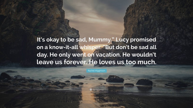 Rachel Higginson Quote: “It’s okay to be sad, Mummy.” Lucy promised on a know-it-all whisper. “But don’t be sad all day. He only went on vacation. He wouldn’t leave us forever. He loves us too much.”