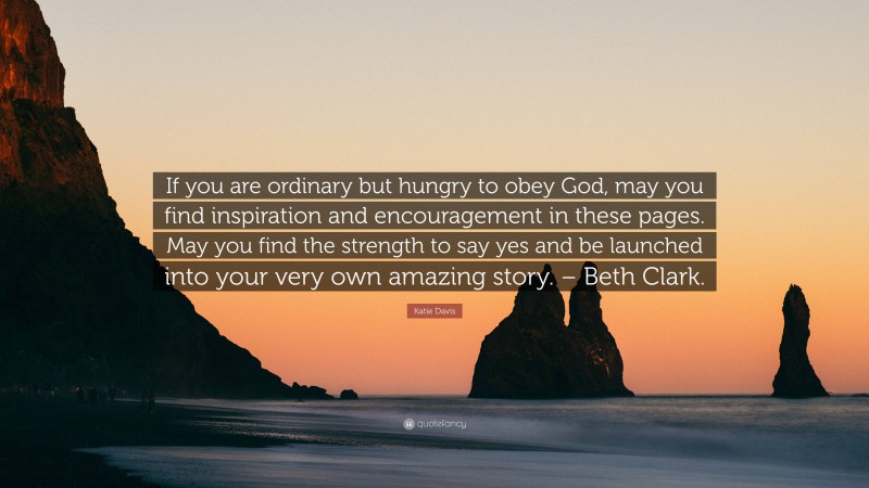 Katie Davis Quote: “If you are ordinary but hungry to obey God, may you find inspiration and encouragement in these pages. May you find the strength to say yes and be launched into your very own amazing story. – Beth Clark.”