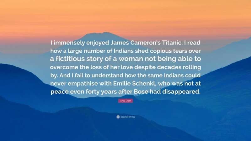 Anuj Dhar Quote: “I immensely enjoyed James Cameron’s Titanic. I read how a large number of Indians shed copious tears over a fictitious story of a woman not being able to overcome the loss of her love despite decades rolling by. And I fail to understand how the same Indians could never empathise with Emilie Schenkl, who was not at peace even forty years after Bose had disappeared.”