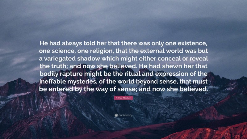 Arthur Machen Quote: “He had always told her that there was only one existence, one science, one religion, that the external world was but a variegated shadow which might either conceal or reveal the truth; and now she believed. He had shewn her that bodily rapture might be the ritual and expression of the ineffable mysteries, of the world beyond sense, that must be entered by the way of sense; and now she believed.”