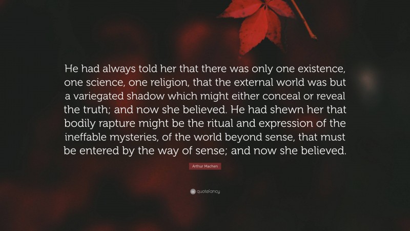 Arthur Machen Quote: “He had always told her that there was only one existence, one science, one religion, that the external world was but a variegated shadow which might either conceal or reveal the truth; and now she believed. He had shewn her that bodily rapture might be the ritual and expression of the ineffable mysteries, of the world beyond sense, that must be entered by the way of sense; and now she believed.”