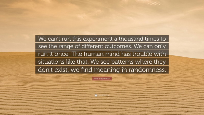 Neal Stephenson Quote: “We can’t run this experiment a thousand times to see the range of different outcomes. We can only run it once. The human mind has trouble with situations like that. We see patterns where they don’t exist, we find meaning in randomness.”