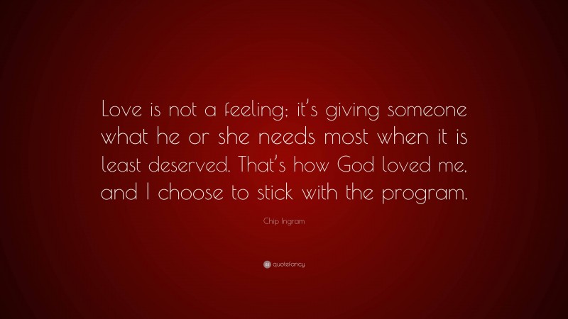 Chip Ingram Quote: “Love is not a feeling; it’s giving someone what he or she needs most when it is least deserved. That’s how God loved me, and I choose to stick with the program.”