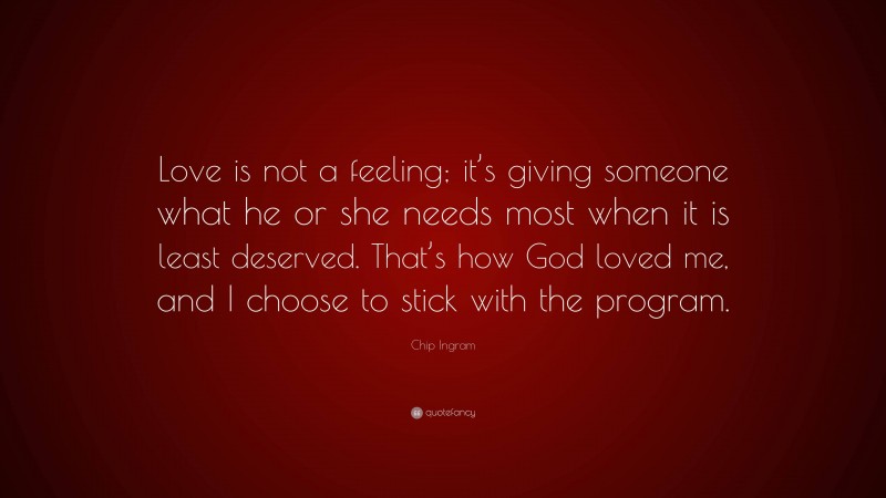 Chip Ingram Quote: “Love is not a feeling; it’s giving someone what he or she needs most when it is least deserved. That’s how God loved me, and I choose to stick with the program.”