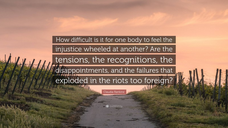 Claudia Rankine Quote: “How difficult is it for one body to feel the injustice wheeled at another? Are the tensions, the recognitions, the disappointments, and the failures that exploded in the riots too foreign?”