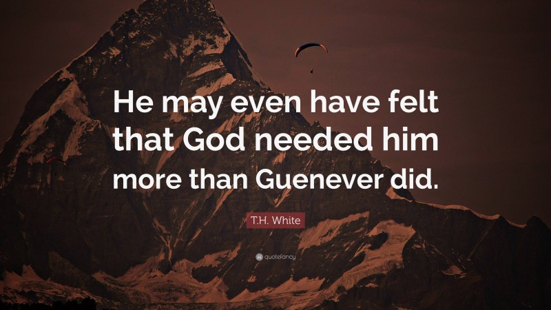 T.H. White Quote: “He may even have felt that God needed him more than Guenever did.”