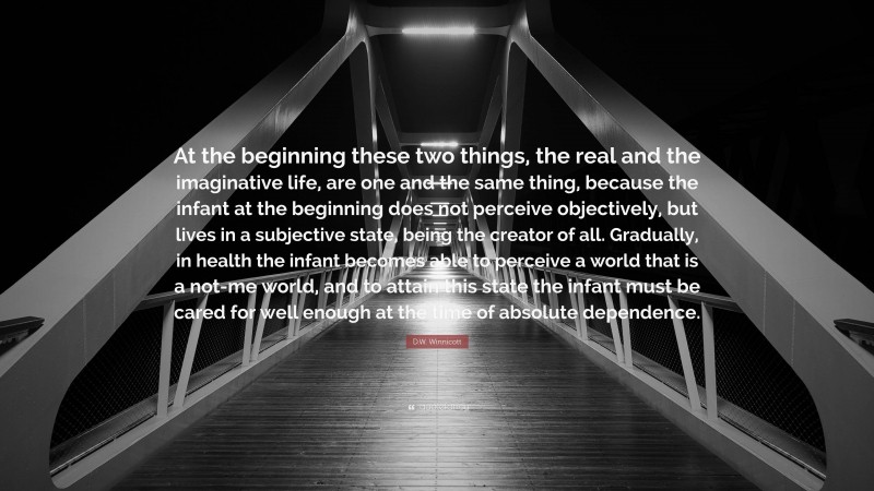 D.W. Winnicott Quote: “At the beginning these two things, the real and the imaginative life, are one and the same thing, because the infant at the beginning does not perceive objectively, but lives in a subjective state, being the creator of all. Gradually, in health the infant becomes able to perceive a world that is a not-me world, and to attain this state the infant must be cared for well enough at the time of absolute dependence.”