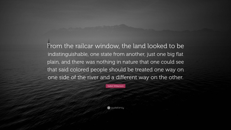 Isabel Wilkerson Quote: “From the railcar window, the land looked to be indistinguishable, one state from another, just one big flat plain, and there was nothing in nature that one could see that said colored people should be treated one way on one side of the river and a different way on the other.”