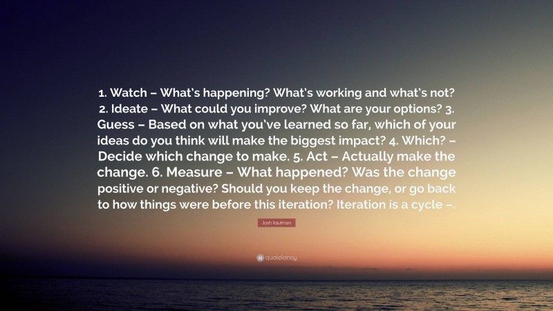 Josh Kaufman Quote: “1. Watch – What’s happening? What’s working and what’s not? 2. Ideate – What could you improve? What are your options? 3. Guess – Based on what you’ve learned so far, which of your ideas do you think will make the biggest impact? 4. Which? – Decide which change to make. 5. Act – Actually make the change. 6. Measure – What happened? Was the change positive or negative? Should you keep the change, or go back to how things were before this iteration? Iteration is a cycle –.”