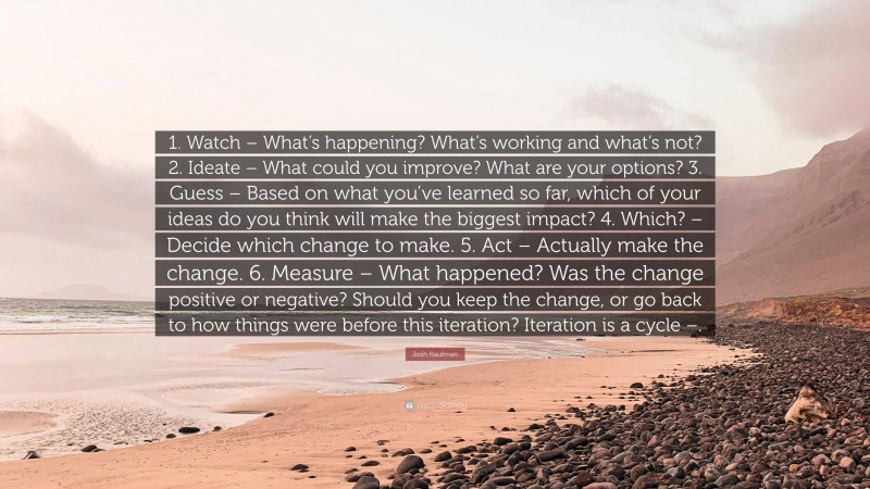 Josh Kaufman Quote: “1. Watch – What’s happening? What’s working and what’s not? 2. Ideate – What could you improve? What are your options? 3. Guess – Based on what you’ve learned so far, which of your ideas do you think will make the biggest impact? 4. Which? – Decide which change to make. 5. Act – Actually make the change. 6. Measure – What happened? Was the change positive or negative? Should you keep the change, or go back to how things were before this iteration? Iteration is a cycle –.”