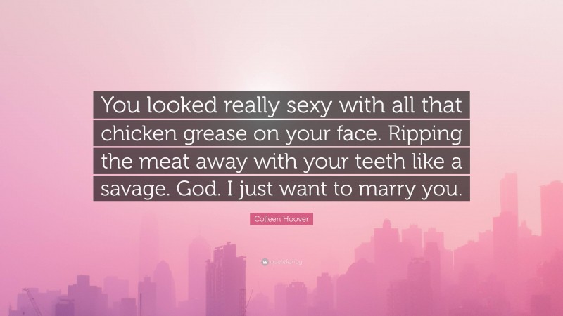 Colleen Hoover Quote: “You looked really sexy with all that chicken grease on your face. Ripping the meat away with your teeth like a savage. God. I just want to marry you.”