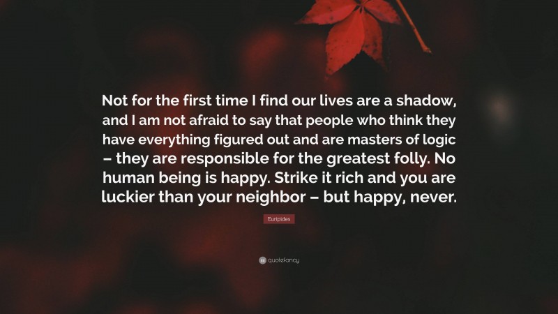 Euripides Quote: “Not for the first time I find our lives are a shadow, and I am not afraid to say that people who think they have everything figured out and are masters of logic – they are responsible for the greatest folly. No human being is happy. Strike it rich and you are luckier than your neighbor – but happy, never.”