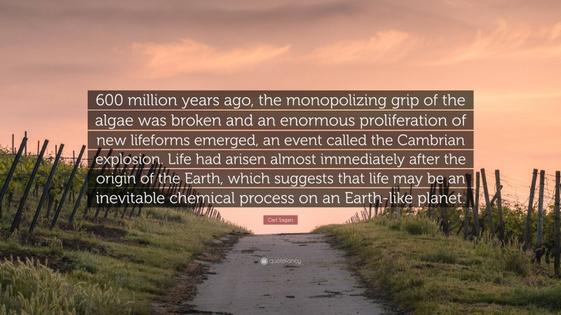 Carl Sagan Quote: “600 million years ago, the monopolizing grip of the algae was broken and an enormous proliferation of new lifeforms emerged, an event called the Cambrian explosion. Life had arisen almost immediately after the origin of the Earth, which suggests that life may be an inevitable chemical process on an Earth-like planet.”