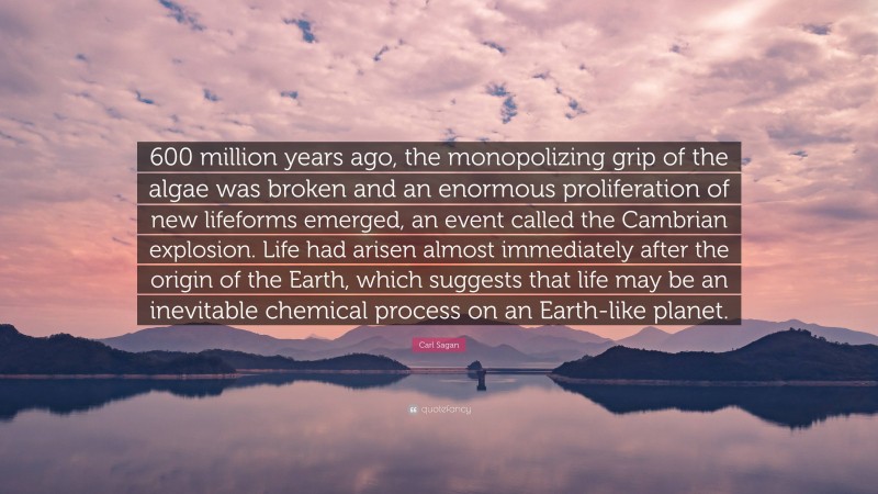 Carl Sagan Quote: “600 million years ago, the monopolizing grip of the algae was broken and an enormous proliferation of new lifeforms emerged, an event called the Cambrian explosion. Life had arisen almost immediately after the origin of the Earth, which suggests that life may be an inevitable chemical process on an Earth-like planet.”