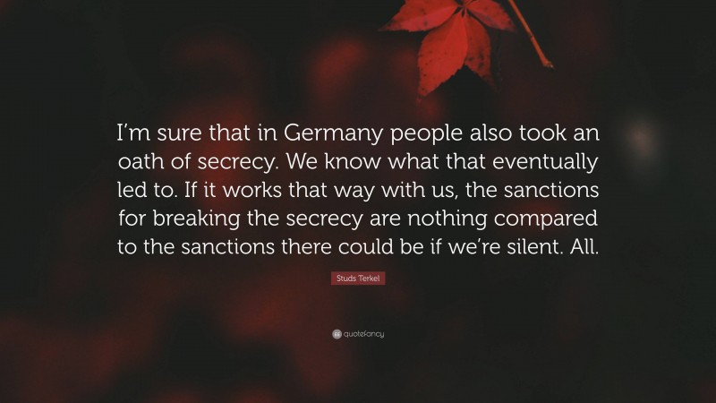 Studs Terkel Quote: “I’m sure that in Germany people also took an oath of secrecy. We know what that eventually led to. If it works that way with us, the sanctions for breaking the secrecy are nothing compared to the sanctions there could be if we’re silent. All.”