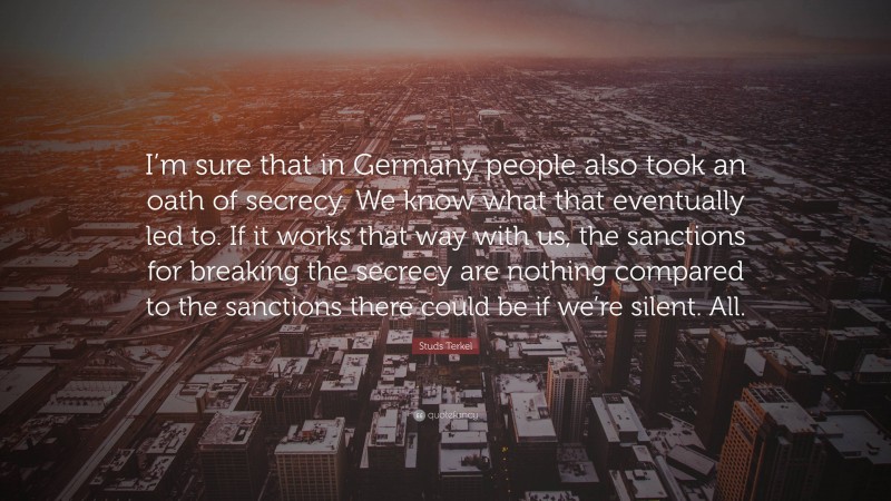 Studs Terkel Quote: “I’m sure that in Germany people also took an oath of secrecy. We know what that eventually led to. If it works that way with us, the sanctions for breaking the secrecy are nothing compared to the sanctions there could be if we’re silent. All.”