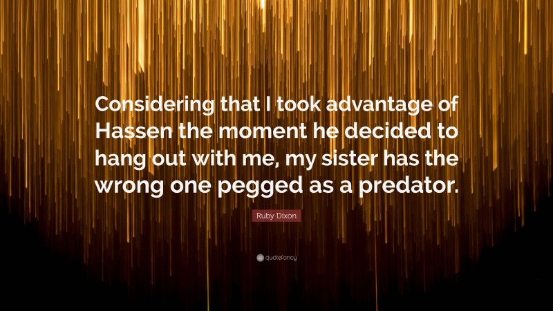 Ruby Dixon Quote: “Considering that I took advantage of Hassen the moment he decided to hang out with me, my sister has the wrong one pegged as a predator.”