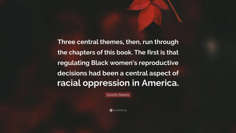 Dorothy Roberts Quote: “Three central themes, then, run through the chapters of this book. The first is that regulating Black women’s reproductive decisions had been a central aspect of racial oppression in America.”