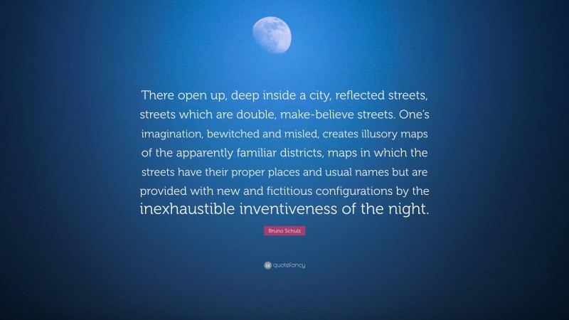 Bruno Schulz Quote: “There open up, deep inside a city, reflected streets, streets which are double, make-believe streets. One’s imagination, bewitched and misled, creates illusory maps of the apparently familiar districts, maps in which the streets have their proper places and usual names but are provided with new and fictitious configurations by the inexhaustible inventiveness of the night.”