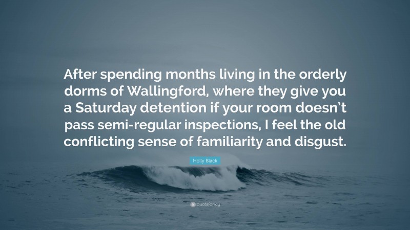 Holly Black Quote: “After spending months living in the orderly dorms of Wallingford, where they give you a Saturday detention if your room doesn’t pass semi-regular inspections, I feel the old conflicting sense of familiarity and disgust.”