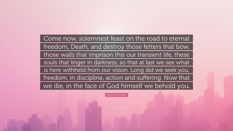 Dietrich Bonhoeffer Quote: “Come now, solemnest feast on the road to eternal freedom, Death, and destroy those fetters that bow, those walls that imprison this our transient life, these souls that linger in darkness, so that at last we see what is here withheld from our vision. Long did we seek you, freedom, in discipline, action and suffering. Now that we die, in the face of God himself we behold you.”