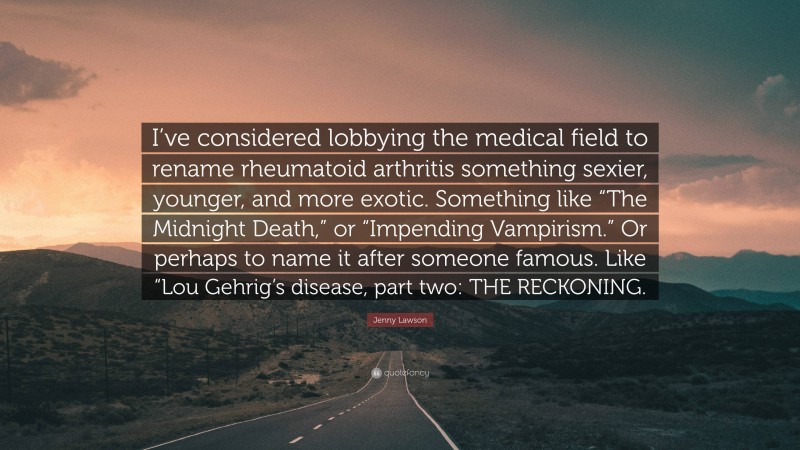Jenny Lawson Quote: “I’ve considered lobbying the medical field to rename rheumatoid arthritis something sexier, younger, and more exotic. Something like “The Midnight Death,” or “Impending Vampirism.” Or perhaps to name it after someone famous. Like “Lou Gehrig’s disease, part two: THE RECKONING.”