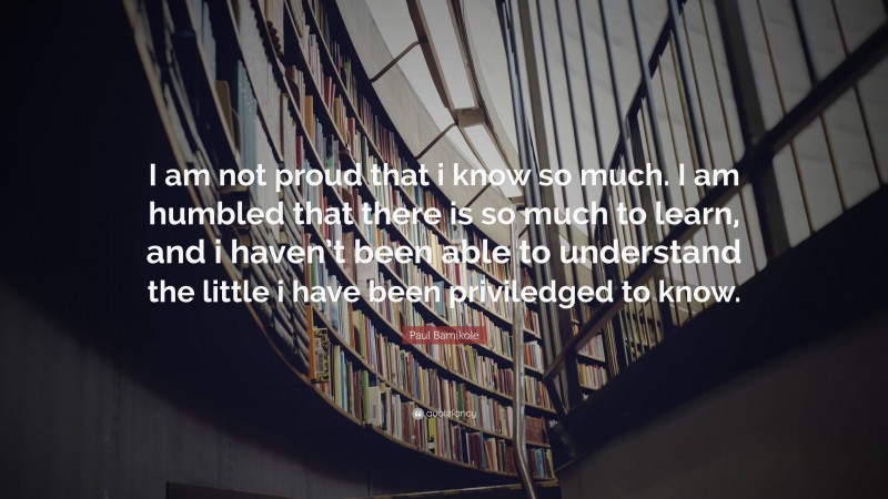 Paul Bamikole Quote: “I am not proud that i know so much. I am humbled that there is so much to learn, and i haven’t been able to understand the little i have been priviledged to know.”