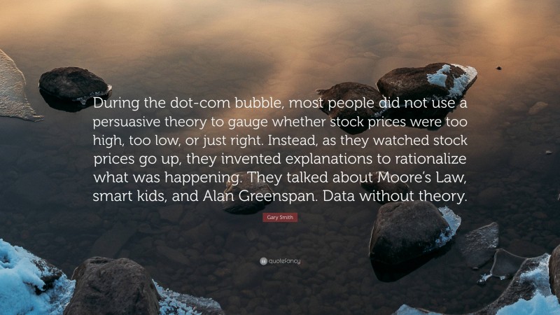 Gary Smith Quote: “During the dot-com bubble, most people did not use a persuasive theory to gauge whether stock prices were too high, too low, or just right. Instead, as they watched stock prices go up, they invented explanations to rationalize what was happening. They talked about Moore’s Law, smart kids, and Alan Greenspan. Data without theory.”