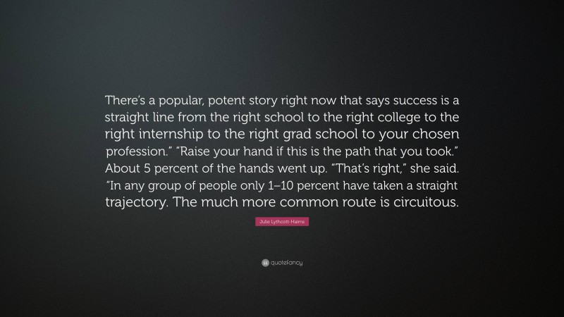 Julie Lythcott-Haims Quote: “There’s a popular, potent story right now that says success is a straight line from the right school to the right college to the right internship to the right grad school to your chosen profession.” “Raise your hand if this is the path that you took.” About 5 percent of the hands went up. “That’s right,” she said. “In any group of people only 1–10 percent have taken a straight trajectory. The much more common route is circuitous.”