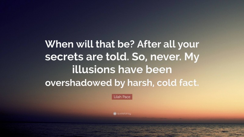 Lilah Pace Quote: “When will that be? After all your secrets are told. So, never. My illusions have been overshadowed by harsh, cold fact.”