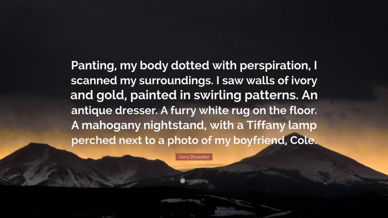 Gena Showalter Quote: “Panting, my body dotted with perspiration, I scanned my surroundings. I saw walls of ivory and gold, painted in swirling patterns. An antique dresser. A furry white rug on the floor. A mahogany nightstand, with a Tiffany lamp perched next to a photo of my boyfriend, Cole.”