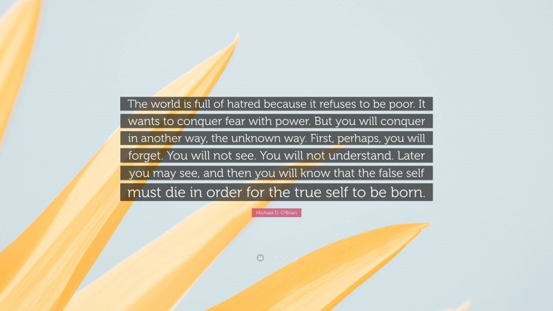 Michael D. O'Brien Quote: “The world is full of hatred because it refuses to be poor. It wants to conquer fear with power. But you will conquer in another way, the unknown way. First, perhaps, you will forget. You will not see. You will not understand. Later you may see, and then you will know that the false self must die in order for the true self to be born.”