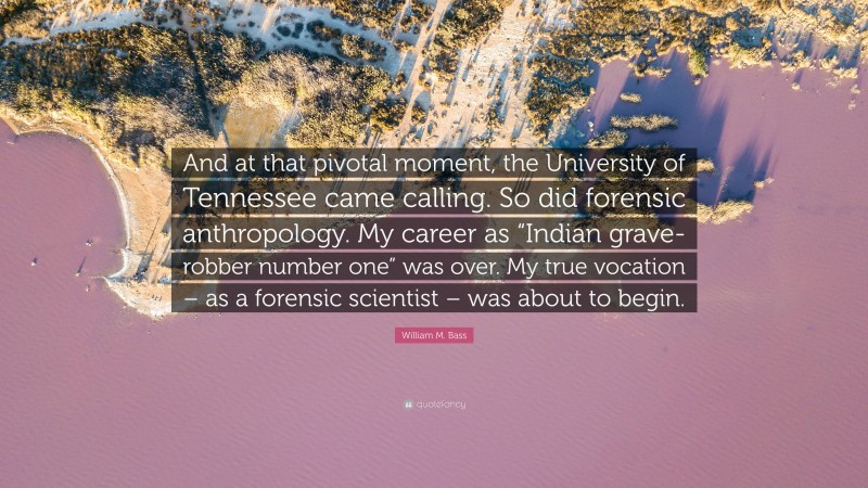 William M. Bass Quote: “And at that pivotal moment, the University of Tennessee came calling. So did forensic anthropology. My career as “Indian grave-robber number one” was over. My true vocation – as a forensic scientist – was about to begin.”